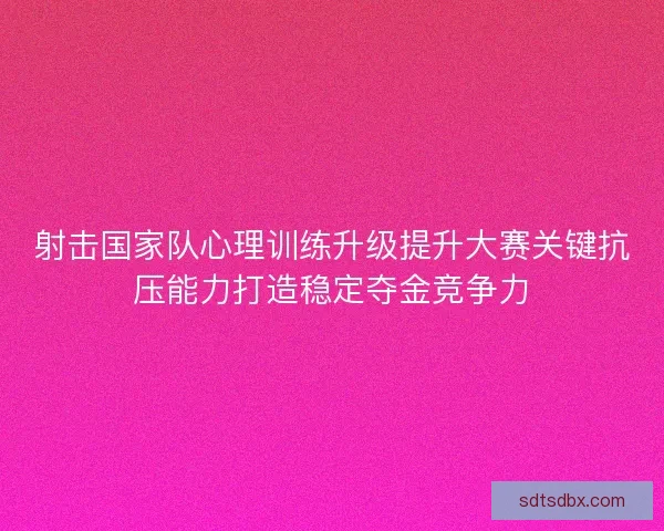 射击国家队心理训练升级提升大赛关键抗压能力打造稳定夺金竞争力
