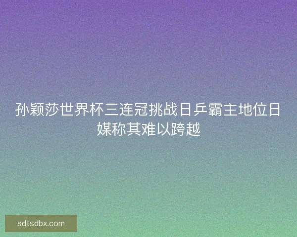孙颖莎世界杯三连冠挑战日乒霸主地位日媒称其难以跨越